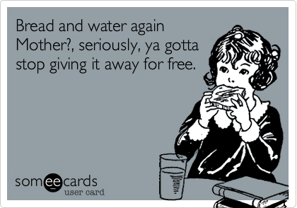 Bread and water again
Mother?, seriously, ya gotta
stop giving it away for free.