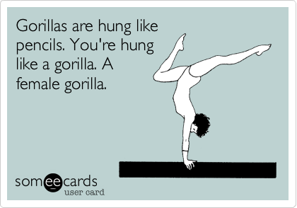 Gorillas are hung like
pencils. You're hung
like a gorilla. A
female gorilla. 