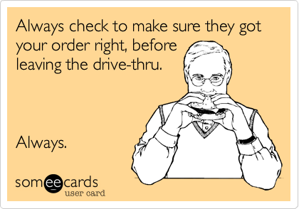 Always check to make sure they got your order right, before
leaving the drive-thru.



Always. 