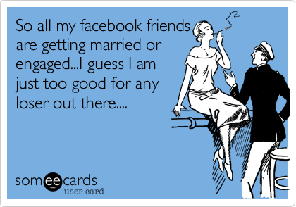 So all my facebook friends
are getting married or
engaged...I guess I am
just too good for any
loser out there....