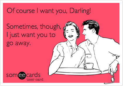 Of course I want you, Darling!

Sometimes, though,
I just want you to
go away.