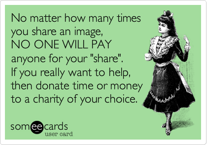 No matter how many times
you share an image,
NO ONE WILL PAY 
anyone for your "share". 
If you really want to help, 
then donate time or money
to a charity of your choice.