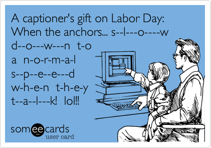 A captioner's gift on Labor Day:
When the anchors... s--l---o----w
d--o---w---n  t-o 
a  n-o-r-m-a-l
s--p--e--e---d
w-h-e-n  t-h-e-y
t--a--l---k!  lol!!