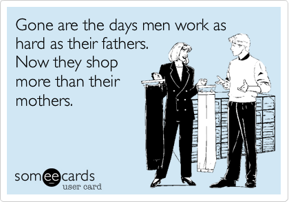 Gone are the days men work as
hard as their fathers.
Now they shop
more than their
mothers.