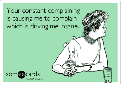 Your constant complaining
is causing me to complain
which is driving me insane.