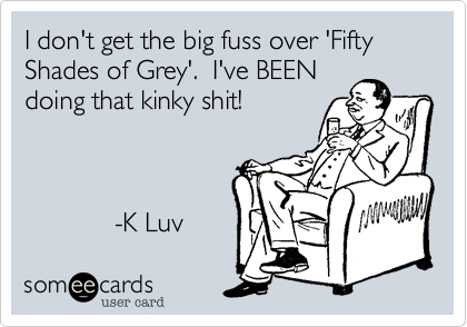 I don't get the big fuss over 'Fifty Shades of Grey'.  I've BEEN
doing that kinky shit! 



            -K Luv 