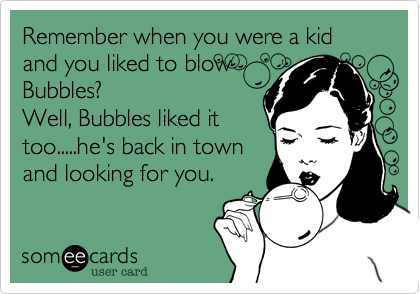 Remember when you were a kid and you liked to blow
Bubbles?
Well, Bubbles liked it
too.....he's back in town
and looking for you.