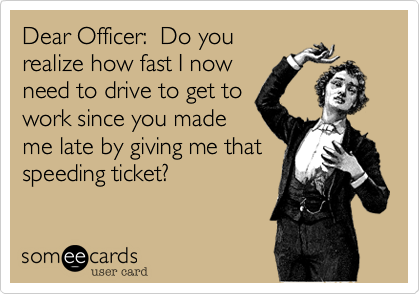Dear Officer:  Do you
realize how fast I now
need to drive to get to
work since you made
me late by giving me that
speeding ticket?