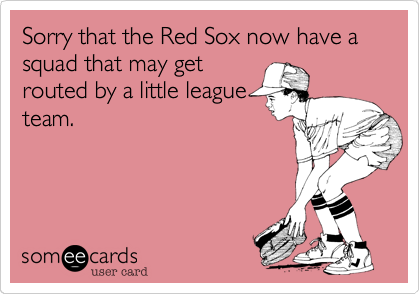 Sorry that the Red Sox now have a squad that may get
routed by a little league
team.