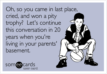 Oh, so you came in last place,
cried, and won a pity
trophy?  Let's continue
this conversation in 20
years when you're
living in your parents'
basement.