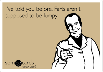 I've told you before. Farts aren't supposed to be lumpy!