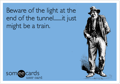 Beware of the light at the 
end of the tunnel.......it just
might be a train.  