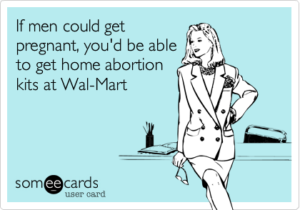 If men could get
pregnant, you'd be able
to get home abortion
kits at Wal-Mart