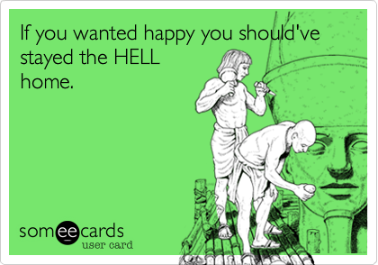 If you wanted happy you should've stayed the HELL
home.