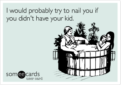 I would probably try to nail you if you didn't have your kid.
