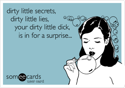 dirty little secrets,
  dirty little lies,
    your dirty little dick,
      is in for a surprise...