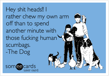 Hey shit heads!! I
rather chew my own arm
off than to spend
another minute with
those fucking human
scumbags.
-The Dog