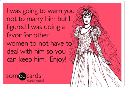 I was going to warn you
not to marry him but I
figured I was doing a
favor for other
women to not have to 
deal with him so you 
can keep him.  Enjoy!