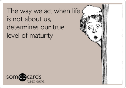 The way we act when life
is not about us, 
determines our true 
level of maturity
