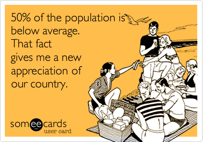 50% of the population is
below average.  
That fact
gives me a new
appreciation of
our country.
