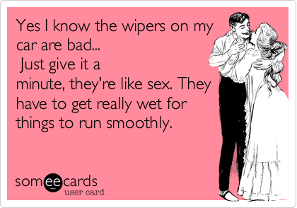 Yes I know the wipers on my
car are bad...
 Just give it a
minute, they're like sex. They
have to get really wet for
things to run smoothly.  