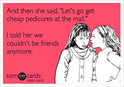 And then she said, "Let's go get cheap pedicures at the mall." 

I told her we
couldn't be friends
anymore.