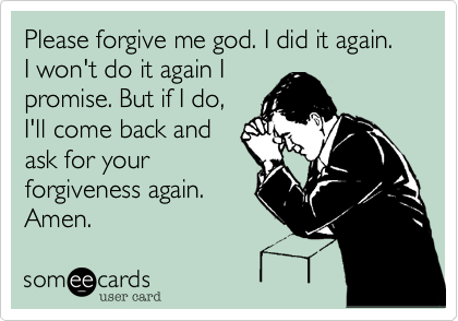 Please forgive me god. I did it again. I won't do it again I
promise. But if I do,
I'll come back and
ask for your
forgiveness again.
Amen.