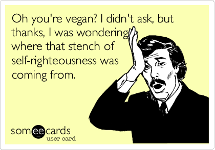 Oh you're vegan? I didn't ask, but thanks, I was wondering
where that stench of
self-righteousness was
coming from.