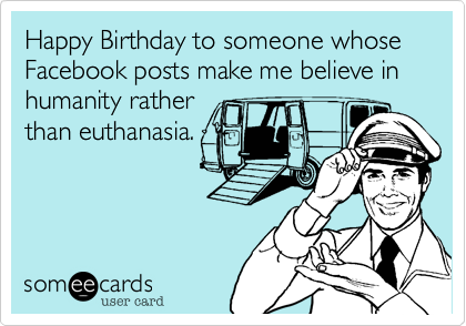 Happy Birthday to someone whose Facebook posts make me believe in humanity rather
than euthanasia.