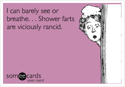 I can barely see or
breathe. . . Shower farts
are viciously rancid.