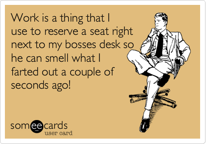 Work is a thing that I
use to reserve a seat right
next to my bosses desk so
he can smell what I
farted out a couple of
seconds ago!