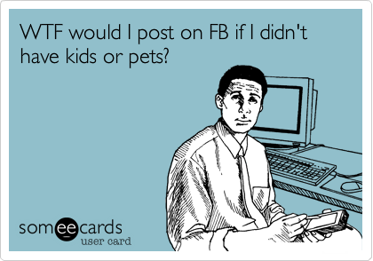 WTF would I post on FB if I didn't have kids or pets?