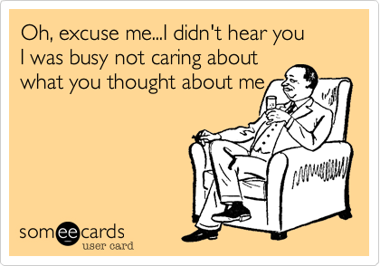 Oh, excuse me...I didn't hear you 
I was busy not caring about 
what you thought about me