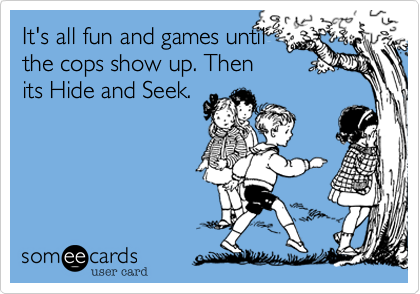 It's all fun and games until 
the cops show up. Then
its Hide and Seek. 