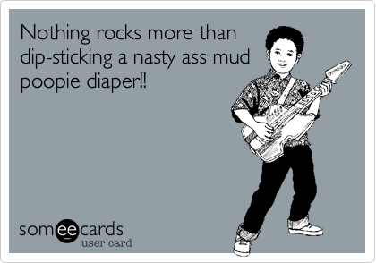Nothing rocks more than
dip-sticking a nasty ass mud
poopie diaper!!