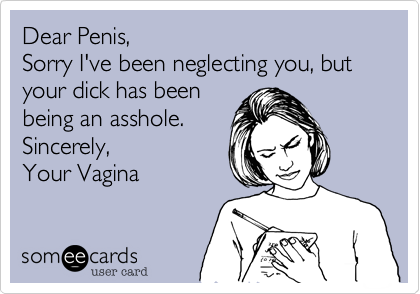 Dear Penis,
Sorry I've been neglecting you, but your dick has been
being an asshole.
Sincerely,
Your Vagina