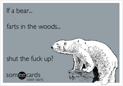 If a bear...

farts in the woods...



shut the fuck up?