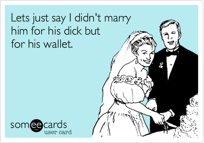 Lets just say I didn't marry
him for his dick but
for his wallet.