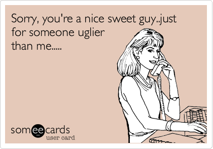 Sorry, you're a nice sweet guy..just for someone uglier
than me.....