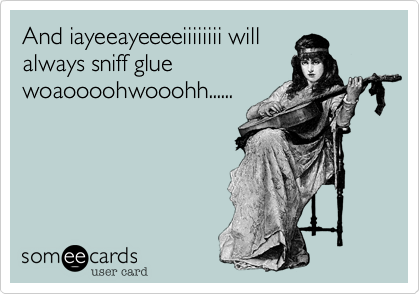And iayeeayeeeeiiiiiiii will
always sniff glue
woaoooohwooohh......