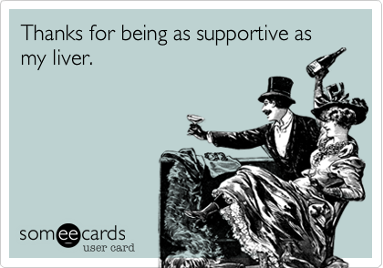 Thanks for being as supportive as my liver.