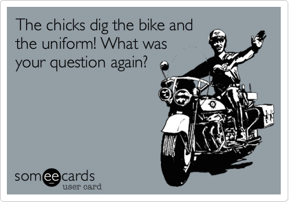 The chicks dig the bike and
the uniform! What was
your question again?