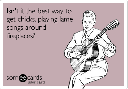 Isn't it the best way to
get chicks, playing lame
songs around
fireplaces?
