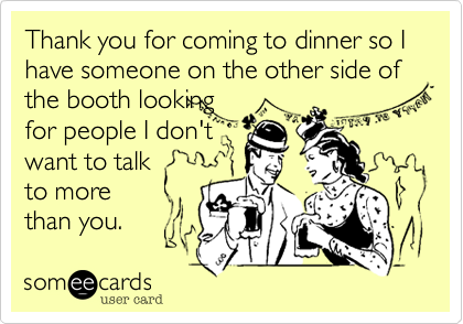 Thank you for coming to dinner so I have someone on the other side of the booth looking 
for people I don't
want to talk 
to more 
than you.
