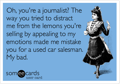 Oh, you're a journalist? The
way you tried to distract
me from the lemons you're
selling by appealing to my
emotions made me mistake
you for a used car salesman.
My bad.
