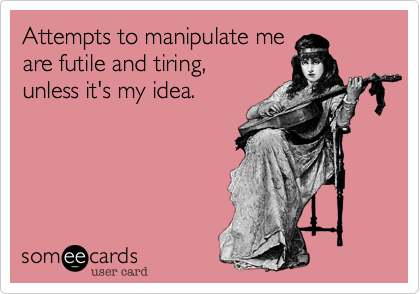 Attempts to manipulate me
are futile and tiring,
unless it's my idea.