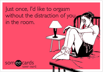 Just once, I'd like to orgasm
without the distraction of you
in the room.