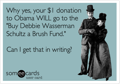 Why yes, your %241 donation
to Obama WILL go to the
"Buy Debbie Wasserman
Schultz a Brush Fund."

Can I get that in writing?