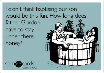 I didn't think baptising our son would be this fun. How long does
father Gordon
have to stay
under there
honey?