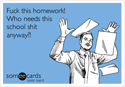 Fuck this homework! 
Who needs this 
school shit 
anyway?!